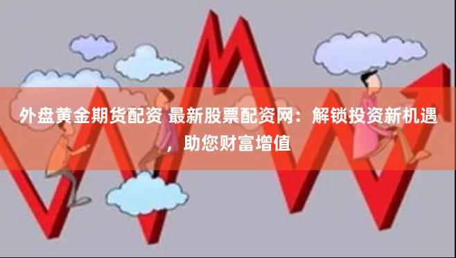 外盘黄金期货配资 最新股票配资网：解锁投资新机遇，助您财富增值