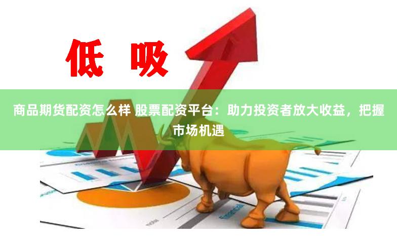 商品期货配资怎么样 股票配资平台：助力投资者放大收益，把握市场机遇