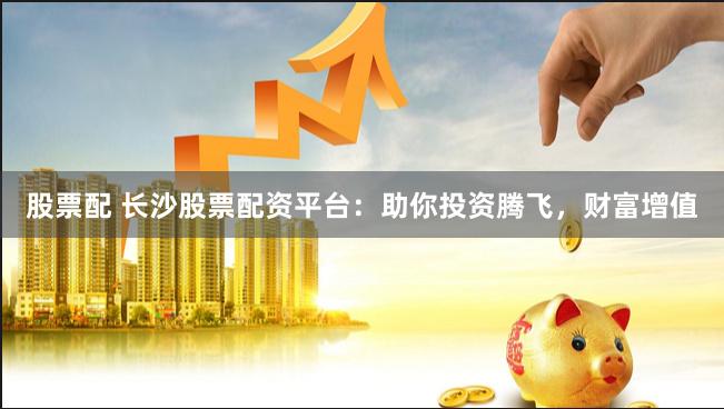 股票配 长沙股票配资平台：助你投资腾飞，财富增值