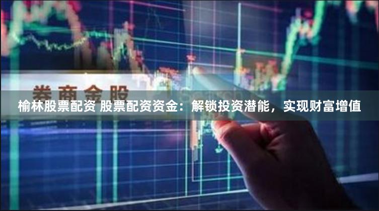 榆林股票配资 股票配资资金：解锁投资潜能，实现财富增值