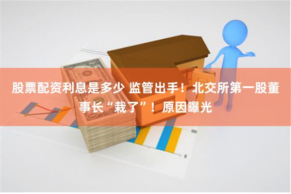 股票配资利息是多少 监管出手！北交所第一股董事长“栽了”！原因曝光