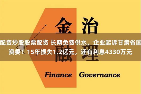 配资炒股股票配资 长期免费供水，企业起诉甘肃省国资委！15年损失1.2亿元，还有利息4330万元