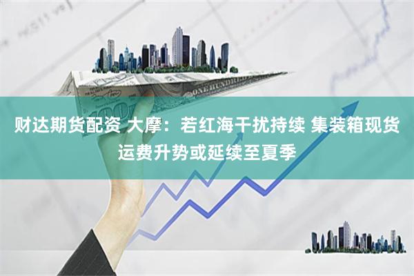 财达期货配资 大摩：若红海干扰持续 集装箱现货运费升势或延续至夏季