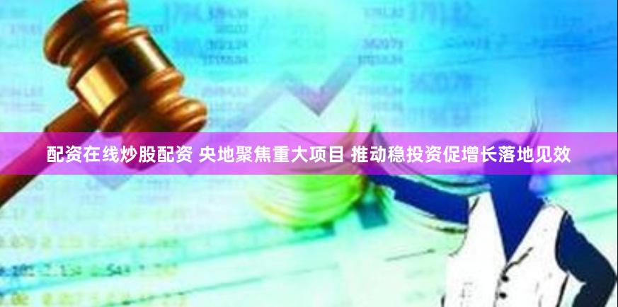 配资在线炒股配资 央地聚焦重大项目 推动稳投资促增长落地见效