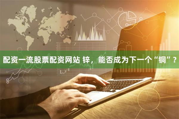 配资一流股票配资网站 锌，能否成为下一个“铜”？