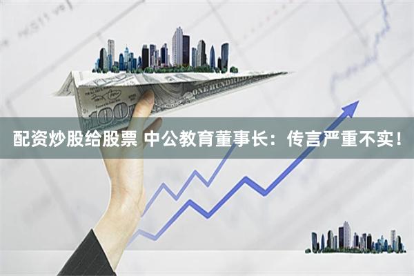 配资炒股给股票 中公教育董事长：传言严重不实！