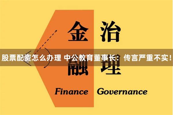 股票配资怎么办理 中公教育董事长：传言严重不实！