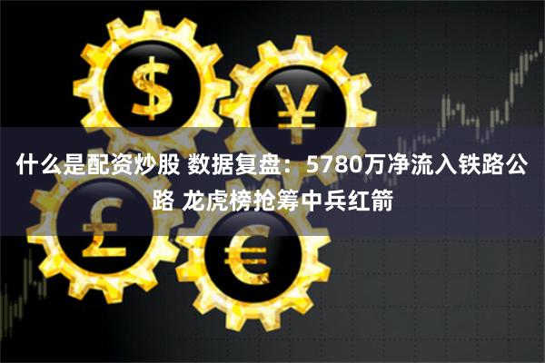 什么是配资炒股 数据复盘：5780万净流入铁路公路 龙虎榜抢筹中兵红箭