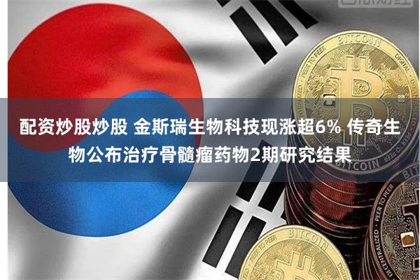 配资炒股炒股 金斯瑞生物科技现涨超6% 传奇生物公布治疗骨髓瘤药物2期研究结果