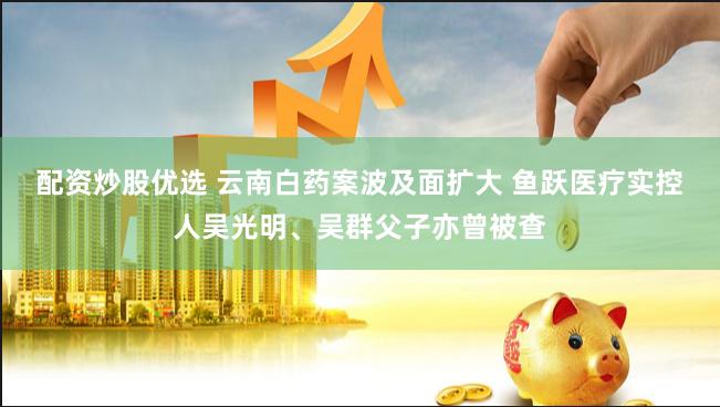 配资炒股优选 云南白药案波及面扩大 鱼跃医疗实控人吴光明、吴群父子亦曾被查