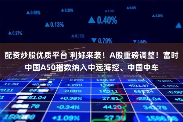 配资炒股优质平台 利好来袭！A股重磅调整！富时中国A50指数纳入中远海控、中国中车