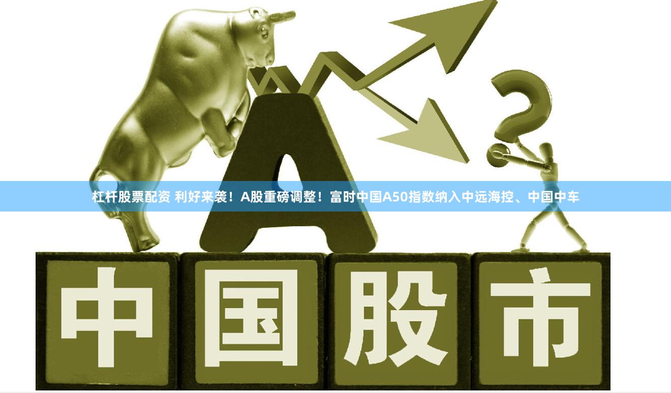 杠杆股票配资 利好来袭！A股重磅调整！富时中国A50指数纳入中远海控、中国中车