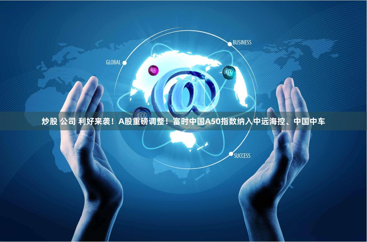 炒股 公司 利好来袭！A股重磅调整！富时中国A50指数纳入中远海控、中国中车