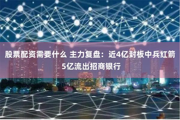 股票配资需要什么 主力复盘：近4亿封板中兵红箭 5亿流出招商银行