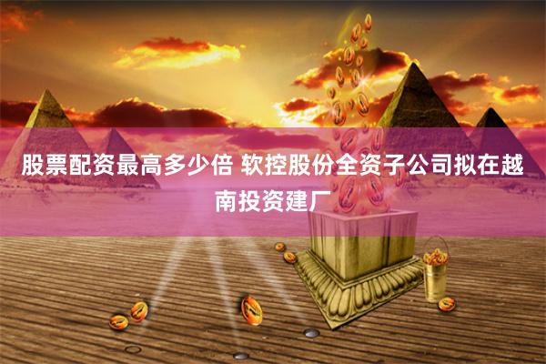 股票配资最高多少倍 软控股份全资子公司拟在越南投资建厂