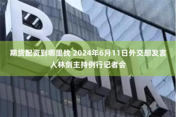 期货配资到哪里找 2024年6月11日外交部发言人林剑主持例行记者会
