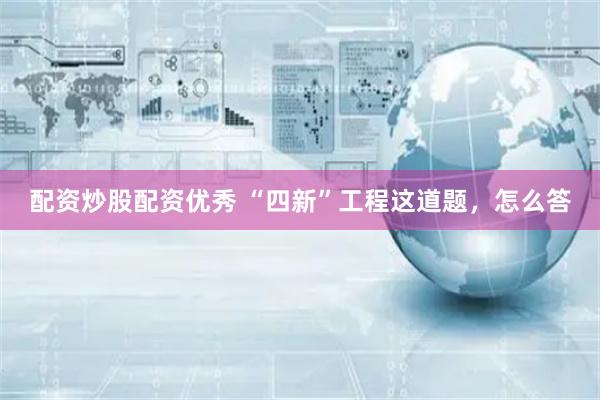 配资炒股配资优秀 “四新”工程这道题，怎么答