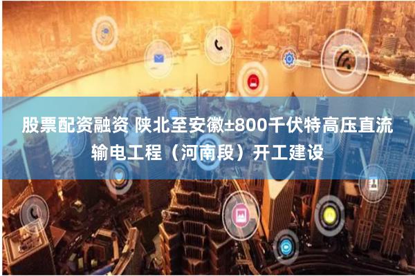 股票配资融资 陕北至安徽±800千伏特高压直流输电工程（河南段）开工建设