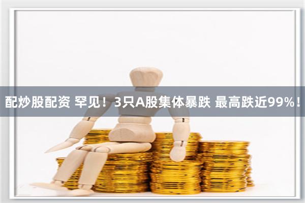 配炒股配资 罕见！3只A股集体暴跌 最高跌近99%！