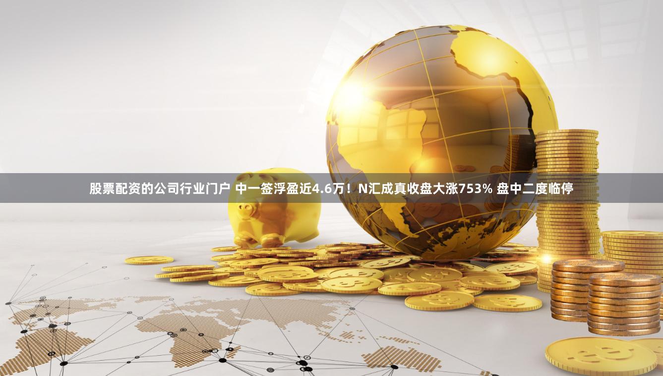 股票配资的公司行业门户 中一签浮盈近4.6万！N汇成真收盘大涨753% 盘中二度临停