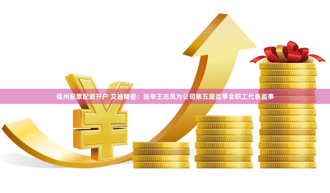 福州股票配资开户 艾迪精密：选举王志凤为公司第五届监事会职工代表监事