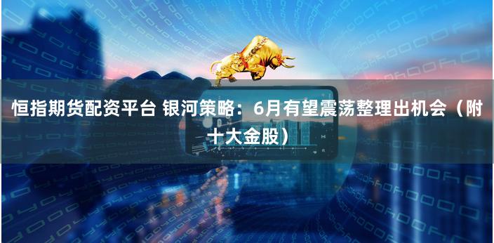 恒指期货配资平台 银河策略：6月有望震荡整理出机会（附十大金股）