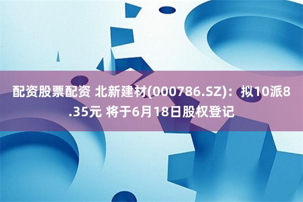 配资股票配资 北新建材(000786.SZ)：拟10派8.35元 将于6月18日股权登记
