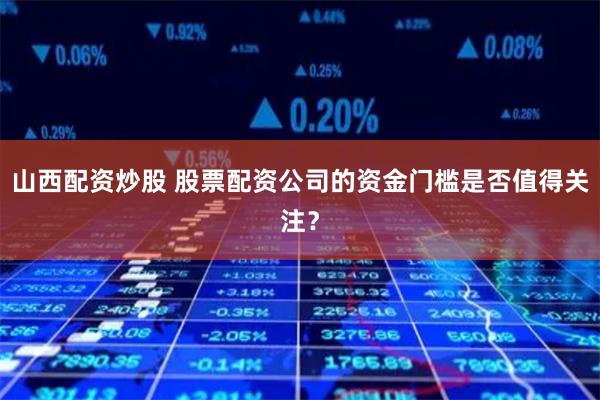 山西配资炒股 股票配资公司的资金门槛是否值得关注？