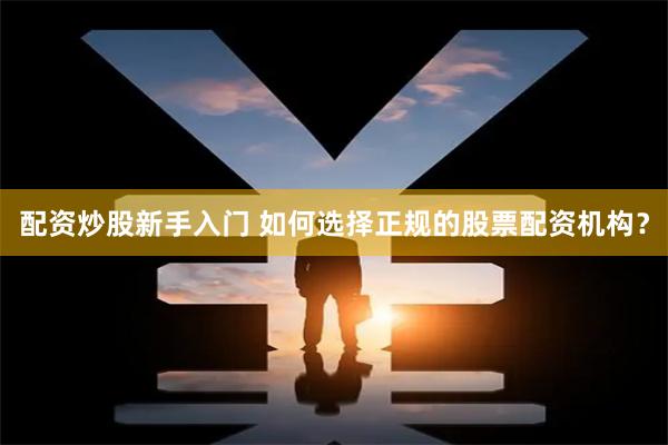 配资炒股新手入门 如何选择正规的股票配资机构？