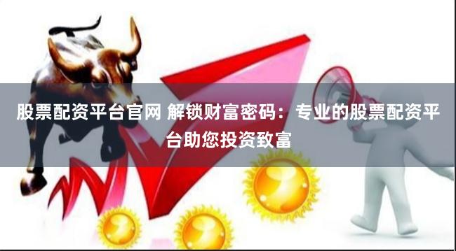 股票配资平台官网 解锁财富密码：专业的股票配资平台助您投资致富