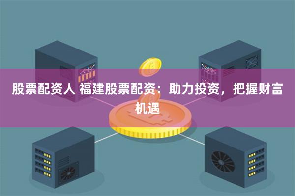 股票配资人 福建股票配资：助力投资，把握财富机遇