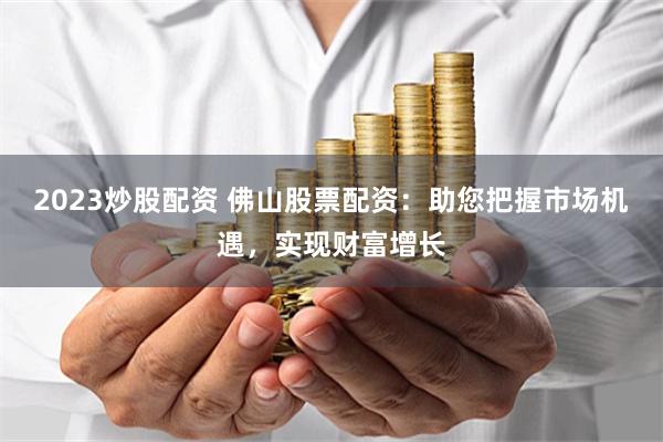 2023炒股配资 佛山股票配资：助您把握市场机遇，实现财富增长