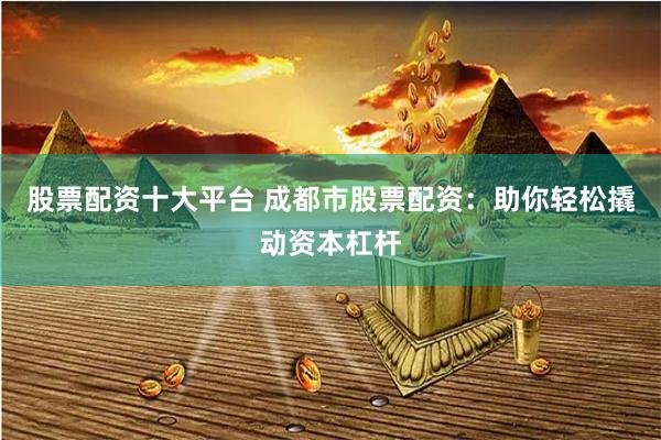 股票配资十大平台 成都市股票配资：助你轻松撬动资本杠杆