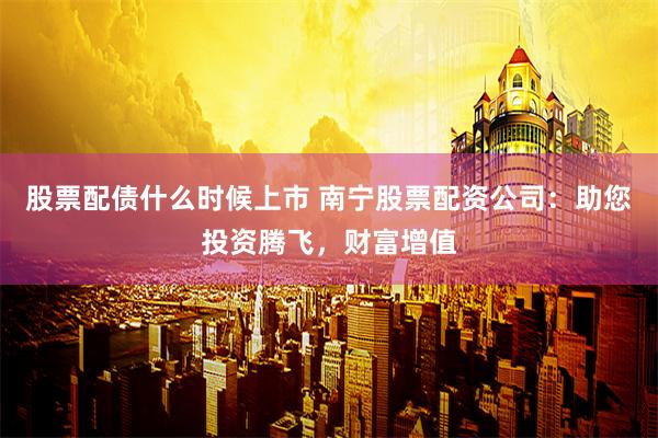股票配债什么时候上市 南宁股票配资公司：助您投资腾飞，财富增值
