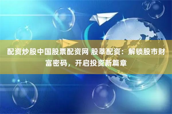配资炒股中国股票配资网 股莘配资：解锁股市财富密码，开启投资新篇章