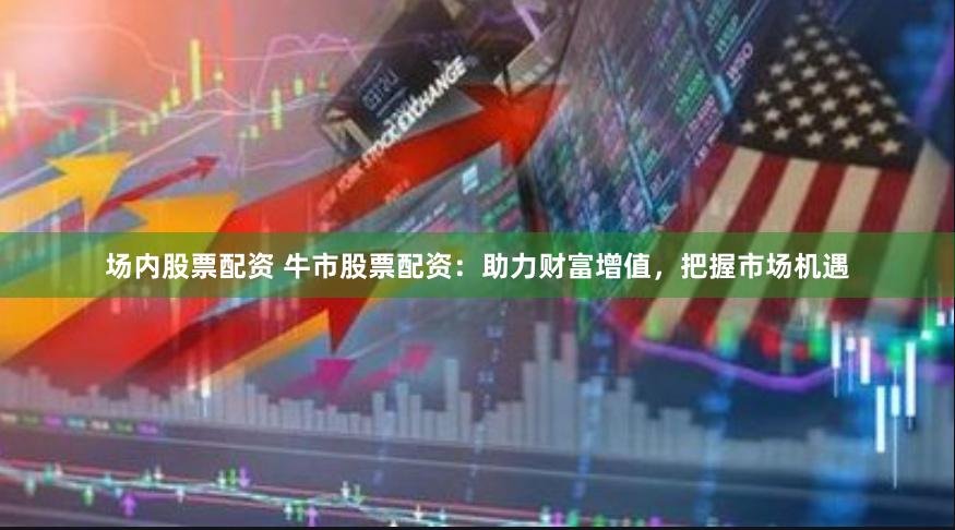 场内股票配资 牛市股票配资：助力财富增值，把握市场机遇