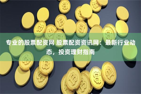 专业的股票配资网 股票配资资讯网：最新行业动态，投资理财指南